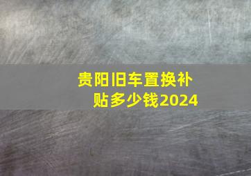 贵阳旧车置换补贴多少钱2024