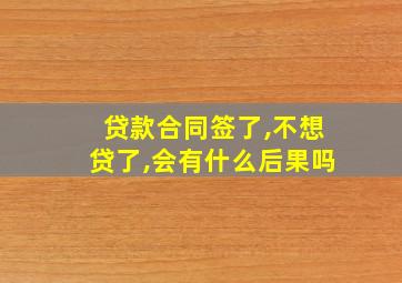 贷款合同签了,不想贷了,会有什么后果吗