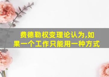 费德勒权变理论认为,如果一个工作只能用一种方式