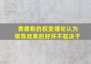 费德勒的权变理论认为领导效果的好坏不取决于