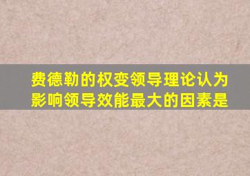 费德勒的权变领导理论认为影响领导效能最大的因素是