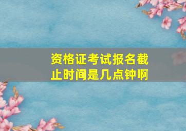 资格证考试报名截止时间是几点钟啊