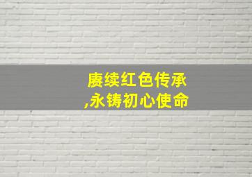 赓续红色传承,永铸初心使命