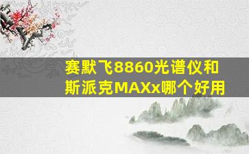 赛默飞8860光谱仪和斯派克MAXx哪个好用