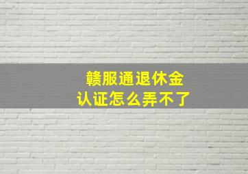 赣服通退休金认证怎么弄不了