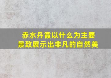 赤水丹霞以什么为主要景致展示出非凡的自然美