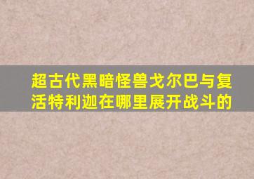 超古代黑暗怪兽戈尔巴与复活特利迦在哪里展开战斗的