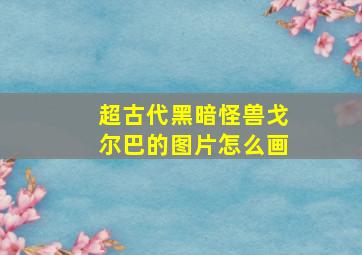 超古代黑暗怪兽戈尔巴的图片怎么画