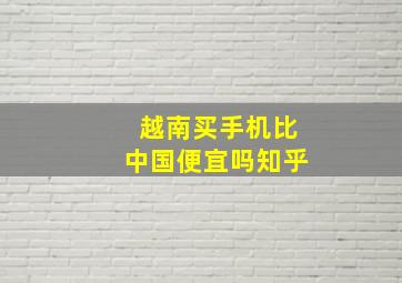 越南买手机比中国便宜吗知乎