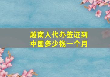 越南人代办签证到中国多少钱一个月