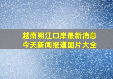 越南朔江口岸最新消息今天新闻报道图片大全