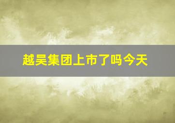 越吴集团上市了吗今天