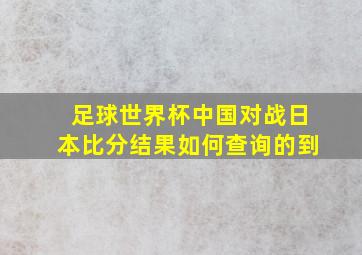 足球世界杯中国对战日本比分结果如何查询的到