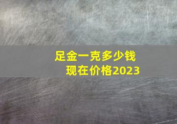 足金一克多少钱现在价格2023