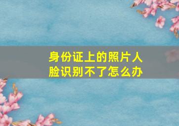 身份证上的照片人脸识别不了怎么办