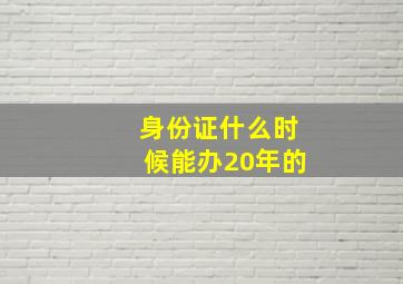 身份证什么时候能办20年的