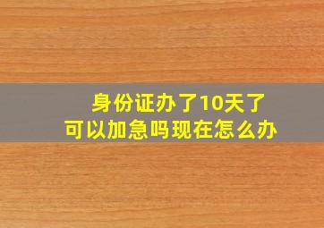 身份证办了10天了可以加急吗现在怎么办