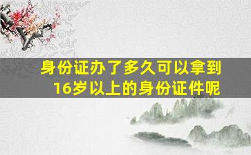 身份证办了多久可以拿到16岁以上的身份证件呢