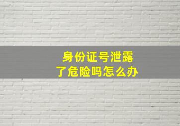 身份证号泄露了危险吗怎么办