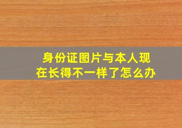 身份证图片与本人现在长得不一样了怎么办