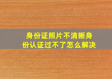 身份证照片不清晰身份认证过不了怎么解决