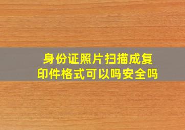 身份证照片扫描成复印件格式可以吗安全吗