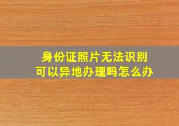 身份证照片无法识别可以异地办理吗怎么办