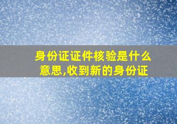 身份证证件核验是什么意思,收到新的身份证