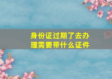 身份证过期了去办理需要带什么证件