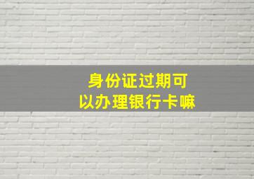 身份证过期可以办理银行卡嘛