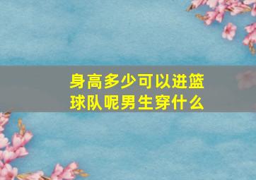 身高多少可以进篮球队呢男生穿什么