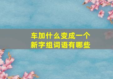 车加什么变成一个新字组词语有哪些