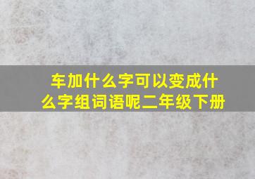 车加什么字可以变成什么字组词语呢二年级下册