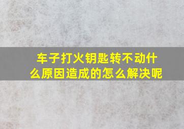 车子打火钥匙转不动什么原因造成的怎么解决呢