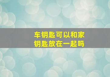 车钥匙可以和家钥匙放在一起吗