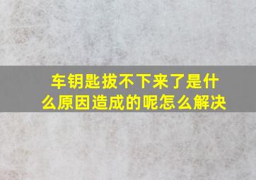 车钥匙拔不下来了是什么原因造成的呢怎么解决