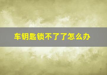 车钥匙锁不了了怎么办