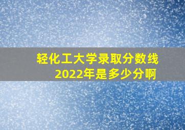 轻化工大学录取分数线2022年是多少分啊