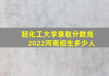 轻化工大学录取分数线2022河南招生多少人