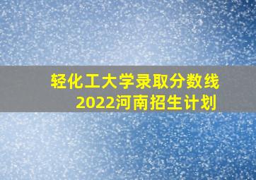 轻化工大学录取分数线2022河南招生计划