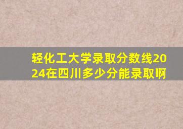 轻化工大学录取分数线2024在四川多少分能录取啊