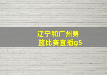 辽宁和广州男篮比赛直播g5