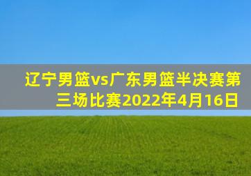 辽宁男篮vs广东男篮半决赛第三场比赛2022年4月16日