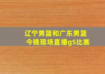 辽宁男篮和广东男篮今晚现场直播g5比赛