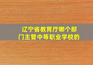 辽宁省教育厅哪个部门主管中等职业学校的