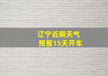 辽宁近期天气预报15天开车