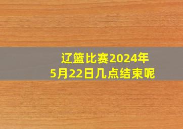 辽篮比赛2024年5月22日几点结束呢