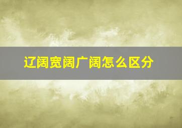 辽阔宽阔广阔怎么区分