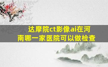 达摩院ct影像ai在河南哪一家医院可以做检查