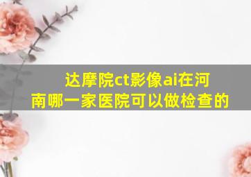 达摩院ct影像ai在河南哪一家医院可以做检查的